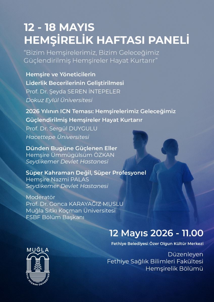 Görsel, açık mavi ile lacivert tonlarında hazırlanan dikey bir etkinlik afişidir. Arka planda hafif bulanık bir sağlık teması görülür: alt sağ tarafta iki kişi/hemşire silueti yer alır ve tüm afiş, dalga/ışık benzeri yumuşak geçişlerle tasarlanmıştır. Yazılar ağırlıkla beyaz renktedir.  Üst bölüm (tarih ve etkinlik adı) Afişin en üst kısmında büyük harflerle: “12 - 18 MAYIS” alt satırda büyük başlık: “HEMŞİRELİK HAFTASI PANELİ”  Başlık altında tırnak içinde bir slogan yer alır: “Bizim Hemşirelerimiz, Bizim Geleceğimiz Güçlendirilmiş Hemşireler Hayat Kurtarır”  Konuşmacılar ve başlıklar (orta bölüm) Afişin devamında panel kapsamında konuşulacak başlıklar ve konuşmacı bilgileri listelenir:  “Hemşire ve Yöneticilerin Liderlik Becerilerinin Geliştirilmesi” Prof. Dr. Şeyda SEREN İNTEPELER Dokuz Eylül Üniversitesi  “2026 Yılının IÇN Teması: Hemşirelerimiz Geleceğimiz Güçlendirilmiş Hemşireler Hayat Kurtarır” Prof. Dr. Sergül DUYGULU Hacettepe Üniversitesi  “Dünden Bugüne Güçlenen Eller” Hemşire Ümmügülsüm ÖZKAN SeydiKemer Devlet Hastanesi  “Süper Kahraman Değil, Süper Profesyonel” Hemşire Nazmi PALAS Seydikemer Devlet Hastanesi  Moderatör (orta bölümün alt kısmı) Moderasyon bilgisi şu şekilde yer alır: “Moderatör” Prof. Dr. Gonca KARAYAĞIZ MUSLU Muğla Sıtkı Koçman Üniversitesi FSBF Bölüm Başkanı  Sağ alt bölüm (tarih-saat ve yer) Sağ altta, net ve büyük yazıyla etkinlik zamanı belirtilir: “12 Mayıs 2026 - 11,00”  Altında etkinlik yeri: “Fethiye Belediyesi Özer Olgun Kültür Merkezi”  Alt bölüm (düzenleyen/kurumlar) Alt orta-sağ kısımda “Düzenleyen” başlığıyla kurum bilgisi yazılıdır: “Düzenleyen Fethiye Sağlık Bilimleri Fakültesi Hemşirelik Bölümü”  Sol alt tarafta ayrıca bir logo bulunur: Muğla Sıtkı Koçman Üniversitesi logosu (armaya benzeyen, beyaz renkli).